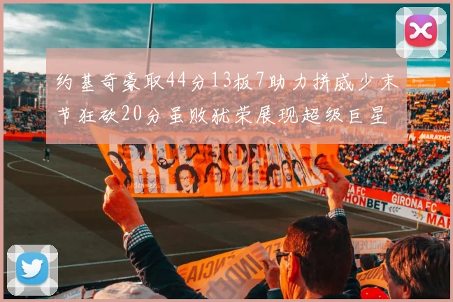 约基奇豪取44分13板7助力拼威少末节狂砍20分虽败犹荣展现超级巨星风范