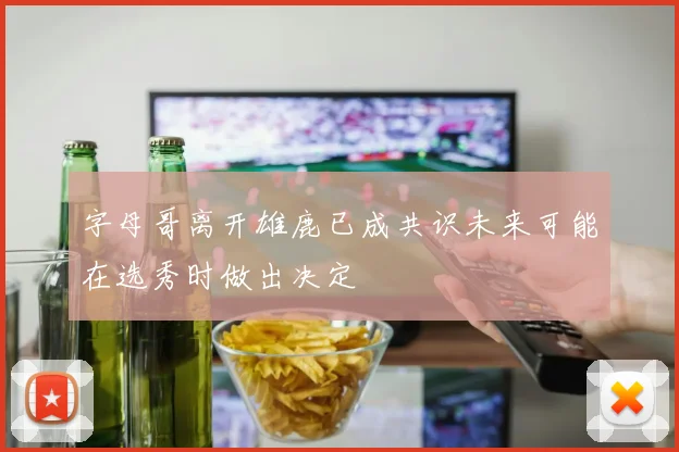 字母哥离开雄鹿已成共识未来可能在选秀时做出决定