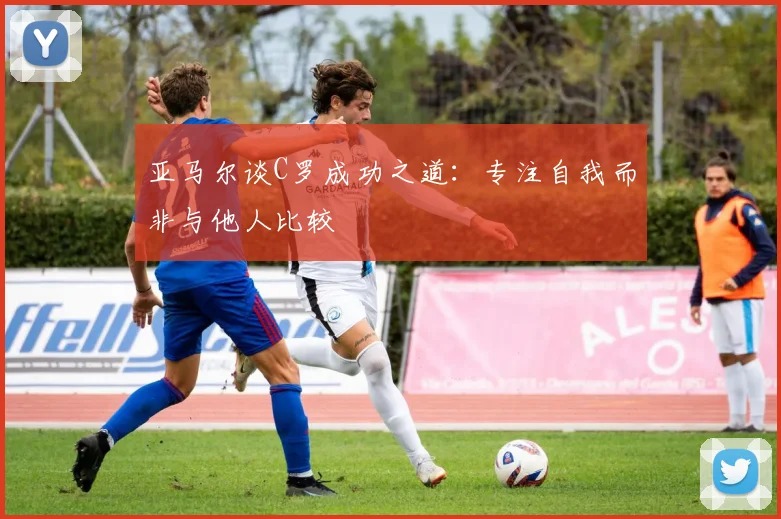 亚马尔谈C罗成功之道：专注自我而非与他人比较