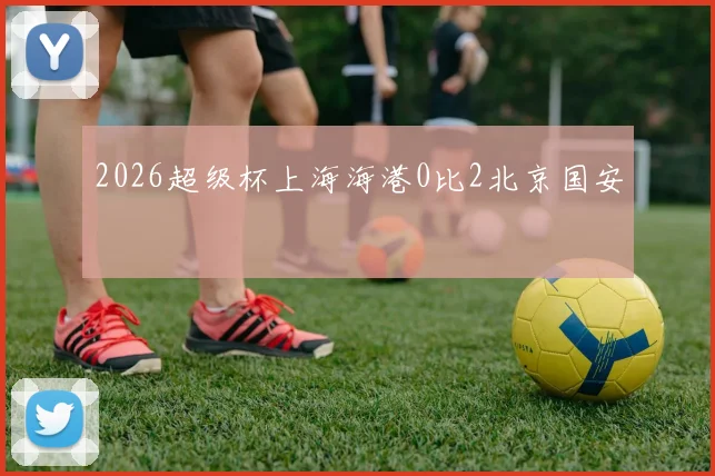 2026超级杯上海海港0比2北京国安