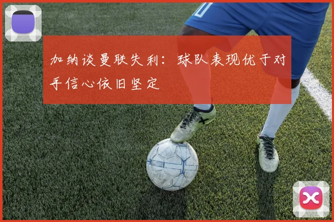 加纳谈曼联失利：球队表现优于对手信心依旧坚定