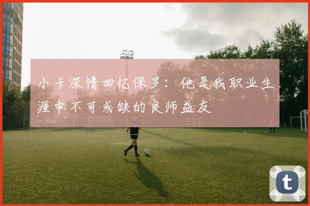 小卡深情回忆保罗：他是我职业生涯中不可或缺的良师益友