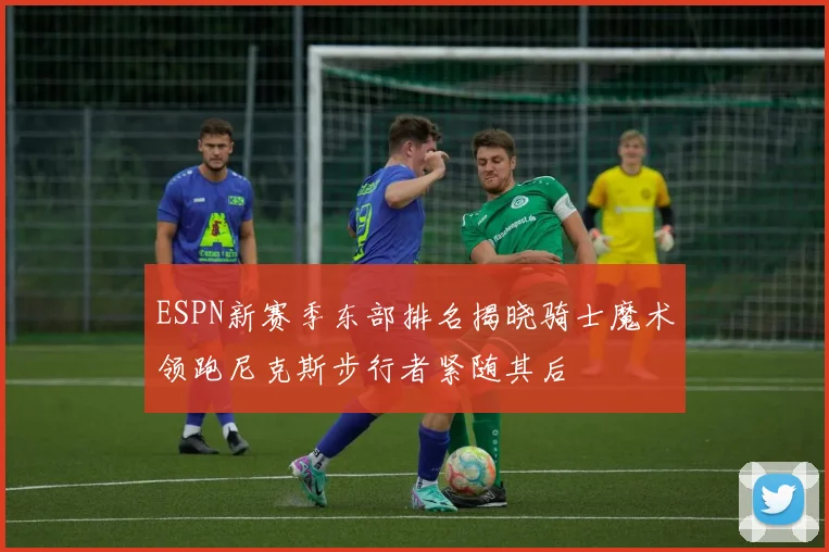 ESPN新赛季东部排名揭晓骑士魔术领跑尼克斯步行者紧随其后