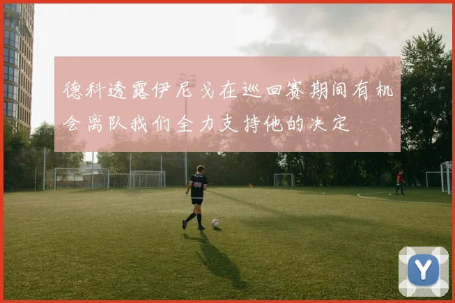德科透露伊尼戈在巡回赛期间有机会离队我们全力支持他的决定