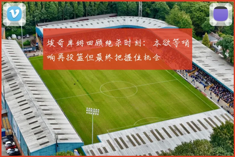 埃奇库姆回顾绝杀时刻：本欲等哨响再投篮但最终把握住机会
