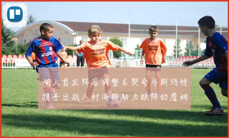 湖人首发阵容调整东契奇与斯玛特携手出战八村海斯助力缺阵的詹姆斯艾顿