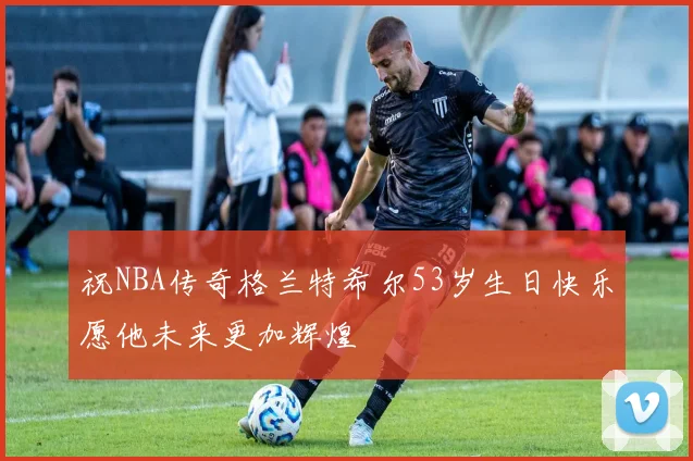 祝NBA传奇格兰特希尔53岁生日快乐愿他未来更加辉煌