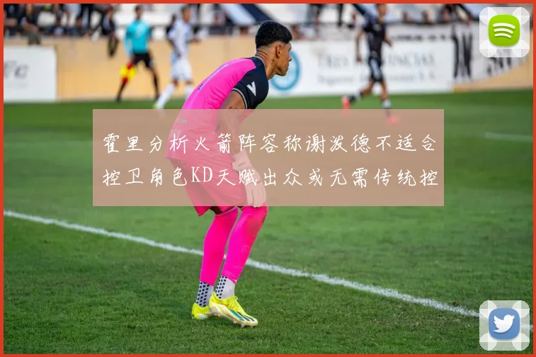 霍里分析火箭阵容称谢泼德不适合控卫角色KD天赋出众或无需传统控卫
