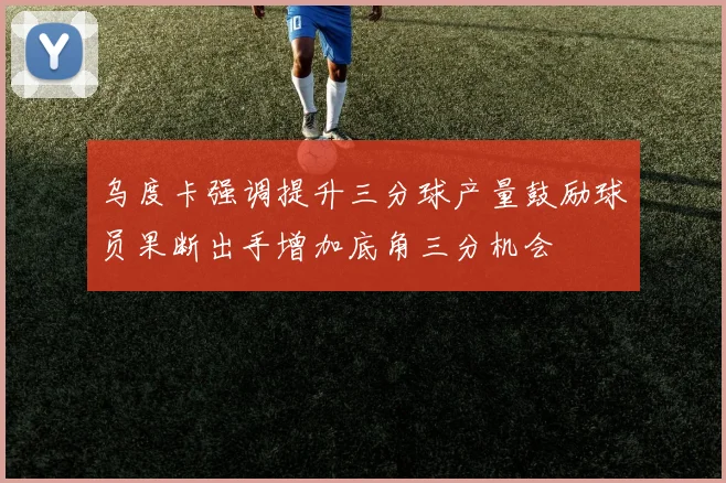 乌度卡强调提升三分球产量鼓励球员果断出手增加底角三分机会