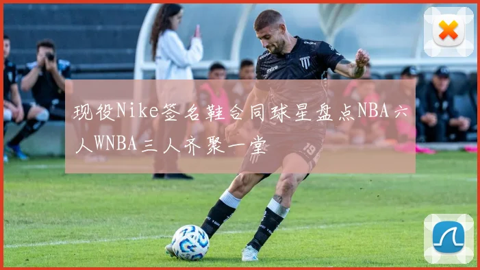 现役Nike签名鞋合同球星盘点NBA六人WNBA三人齐聚一堂