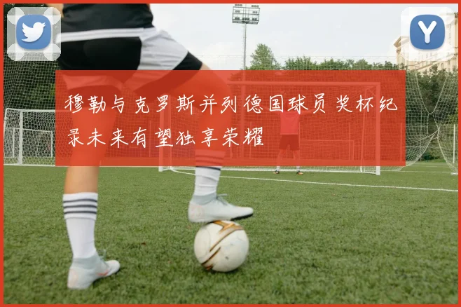 穆勒与克罗斯并列德国球员奖杯纪录未来有望独享荣耀