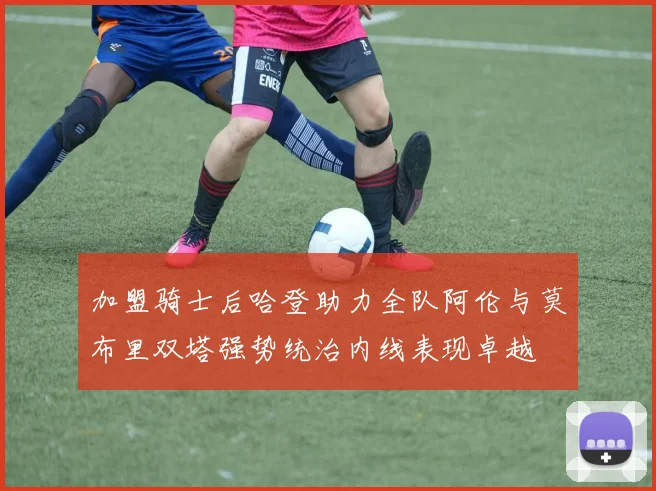 加盟骑士后哈登助力全队阿伦与莫布里双塔强势统治内线表现卓越