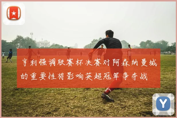 亨利强调联赛杯决赛对阿森纳曼城的重要性将影响英超冠军争夺战