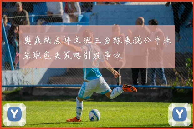 奥康纳点评文班三分球表现公牛未采取包夹策略引发争议