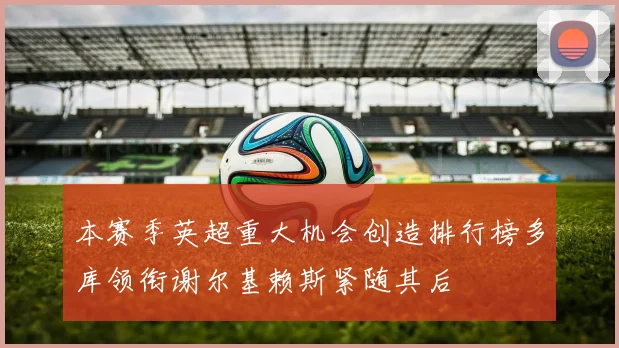 本赛季英超重大机会创造排行榜多库领衔谢尔基赖斯紧随其后