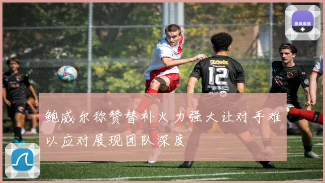 鲍威尔称赞替补火力强大让对手难以应对展现团队深度