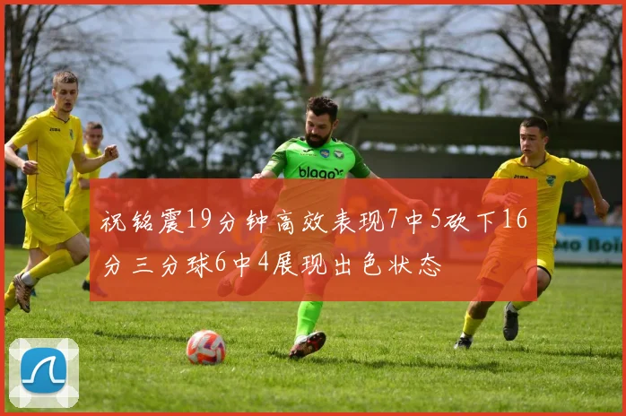 祝铭震19分钟高效表现7中5砍下16分三分球6中4展现出色状态