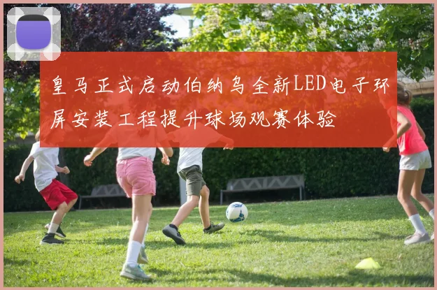 皇马正式启动伯纳乌全新LED电子环屏安装工程提升球场观赛体验