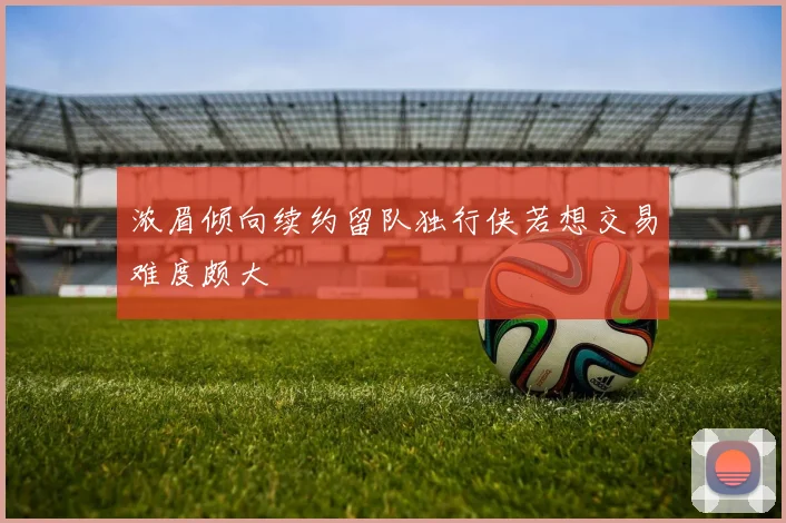 浓眉倾向续约留队独行侠若想交易难度颇大