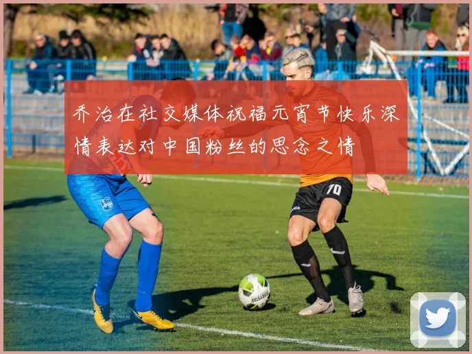 乔治在社交媒体祝福元宵节快乐深情表达对中国粉丝的思念之情