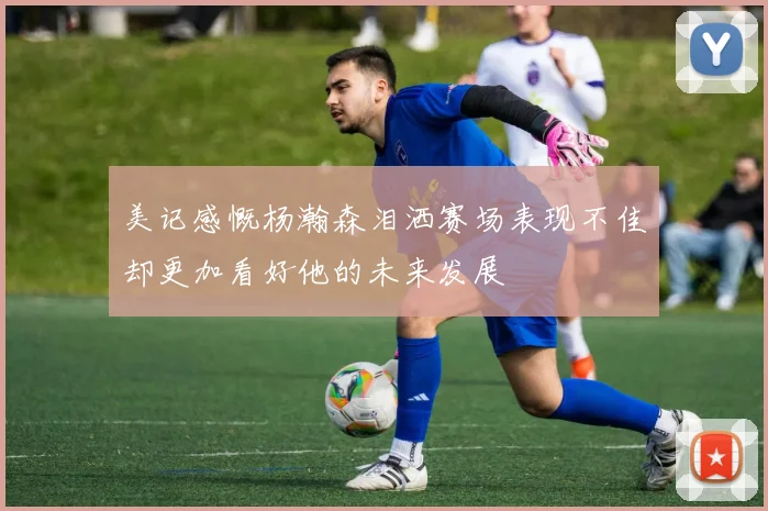 美记感慨杨瀚森泪洒赛场表现不佳却更加看好他的未来发展