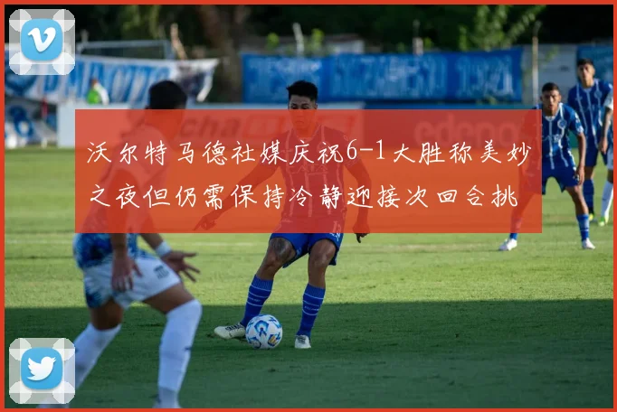 沃尔特马德社媒庆祝6-1大胜称美妙之夜但仍需保持冷静迎接次回合挑战