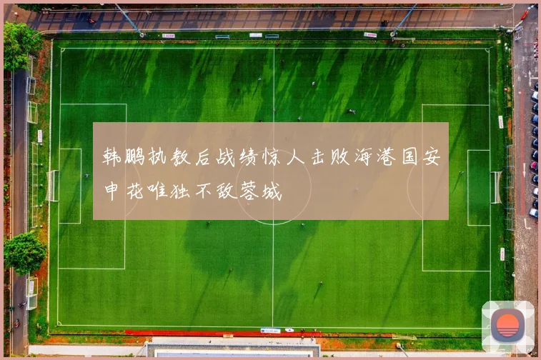 韩鹏执教后战绩惊人击败海港国安申花唯独不敌蓉城