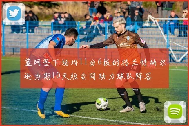 篮网签下场均11分6板的格兰特纳尔逊为期10天短合同助力球队阵容