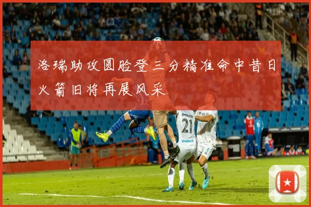 洛瑞助攻圆脸登三分精准命中昔日火箭旧将再展风采