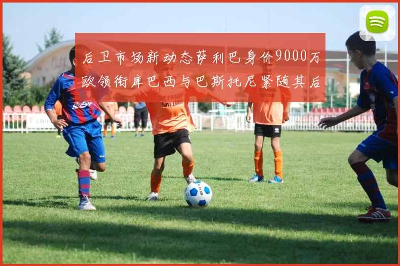后卫市场新动态萨利巴身价9000万欧领衔库巴西与巴斯托尼紧随其后