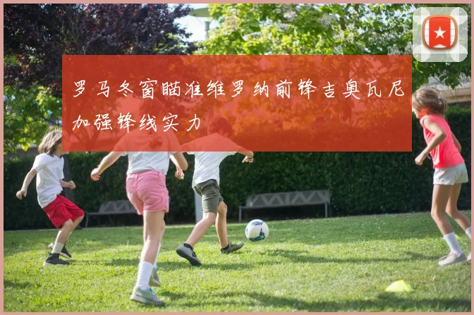 罗马冬窗瞄准维罗纳前锋吉奥瓦尼加强锋线实力