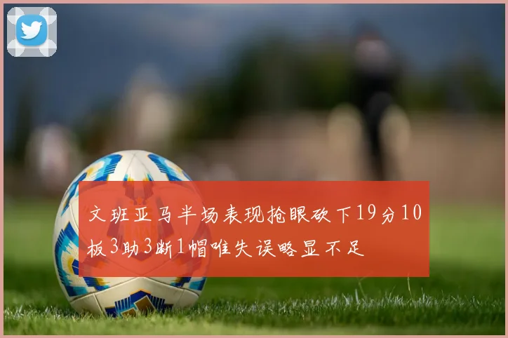 文班亚马半场表现抢眼砍下19分10板3助3断1帽唯失误略显不足