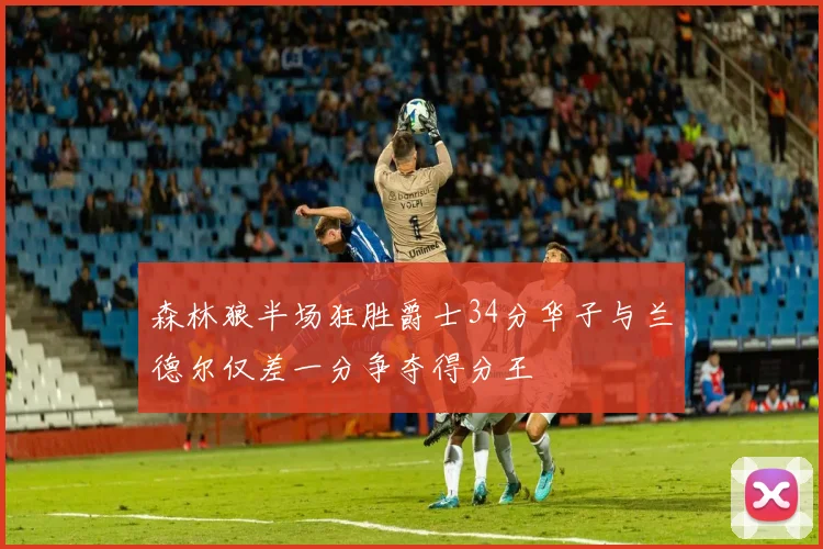 森林狼半场狂胜爵士34分华子与兰德尔仅差一分争夺得分王