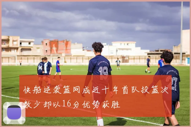 快船逆袭篮网成近十年首队投篮次数少却以16分优势获胜