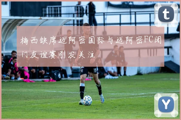 梅西缺席迈阿密国际与迈阿密FC闭门友谊赛引发关注