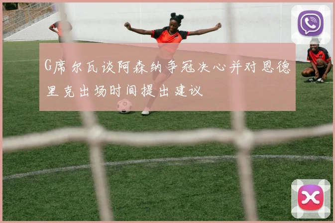 G席尔瓦谈阿森纳争冠决心并对恩德里克出场时间提出建议