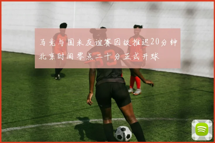 马竞与国米友谊赛因故推迟20分钟北京时间零点二十分正式开球